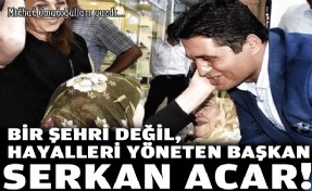 Bir şehri değil, hayalleri yöneten Başkan Serkan Acar!