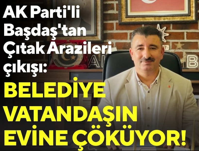 AK Parti'li Başdaş'tan 'Çıtak Arazileri' çıkışı: Belediye vatandaşın evine çöküyor!
