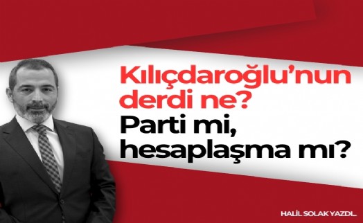 Halil Solak yazdı... Kılıçdaroğlu’nun derdi ne? Parti mi, hesaplaşma mı?