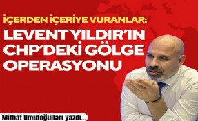 Mithat Umutoğulları yazdı... İçerden içeriye vuranlar: Levent Yıldır’ın CHP’deki gölge operasyonu
