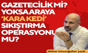 Mithat Umutoğulları yazdı... Gazetecilik mi? Yoksa araya kara kedi sıkıştırma operasyonu mu?