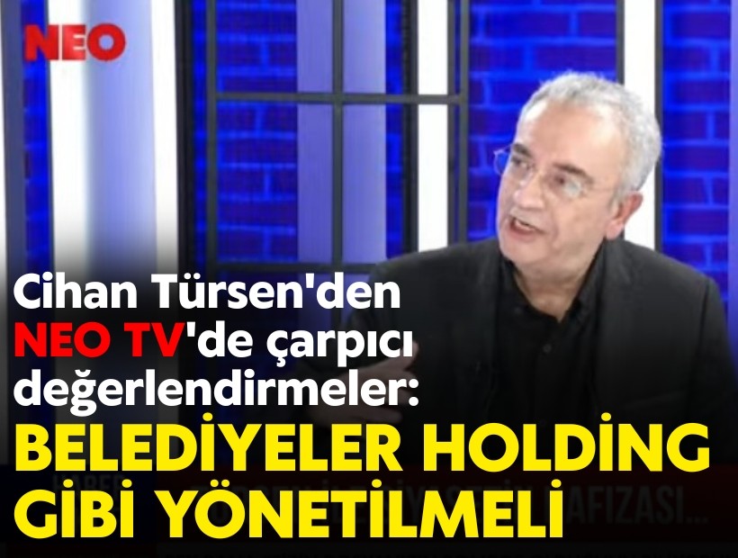 Cihan Türsen'den NEO TV'de çarpıcı değerlendirmeler: Belediyeler holding gibi yönetilmeli