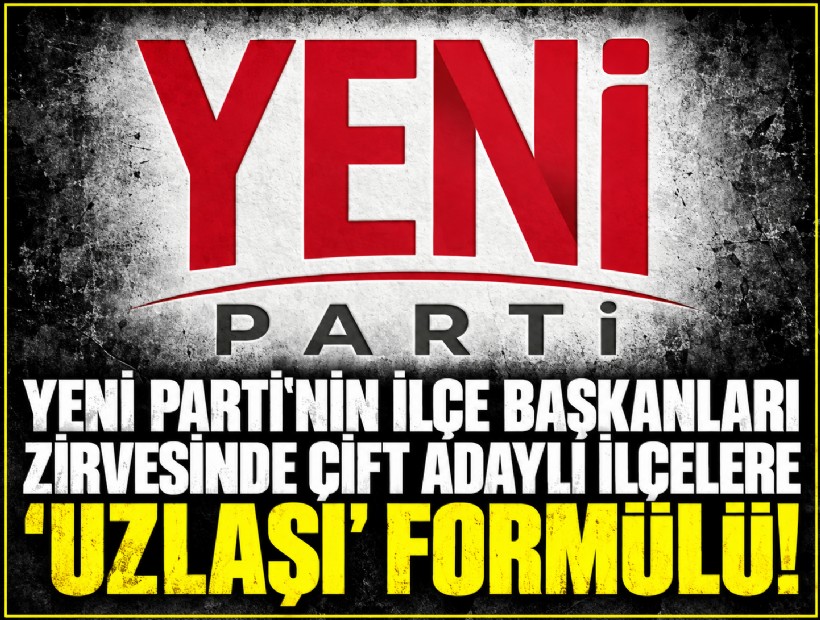 YENİ Parti'nin ilçe başkanları zirvesinde çift adaylı ilçelere 'uzlaşı' formülü!