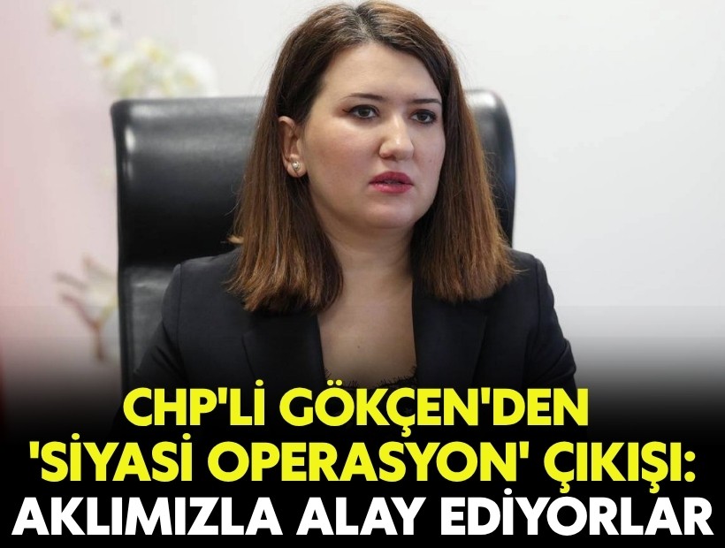 CHP'li Gökçen'den 'siyasi operasyon' çıkışı: 'Aklımızla alay ediyorlar'