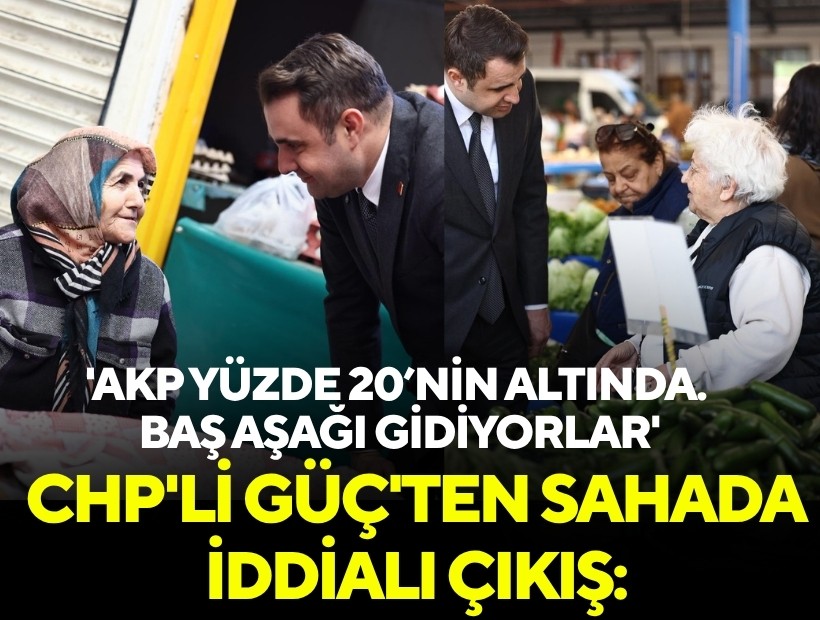 CHP'li Güç'ten sahada iddialı çıkış: 'AKP yüzde 20’nin altında. Baş aşağı gidiyorlar'