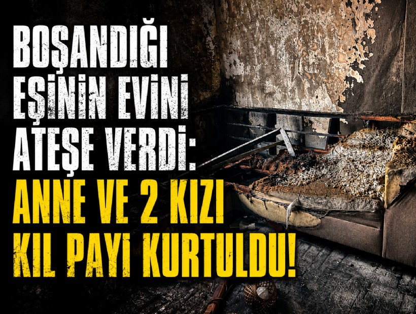 Boşandığı eşinin evini ateşe verdi: Anne ve 2 kızı kıl payı kurtuldu!