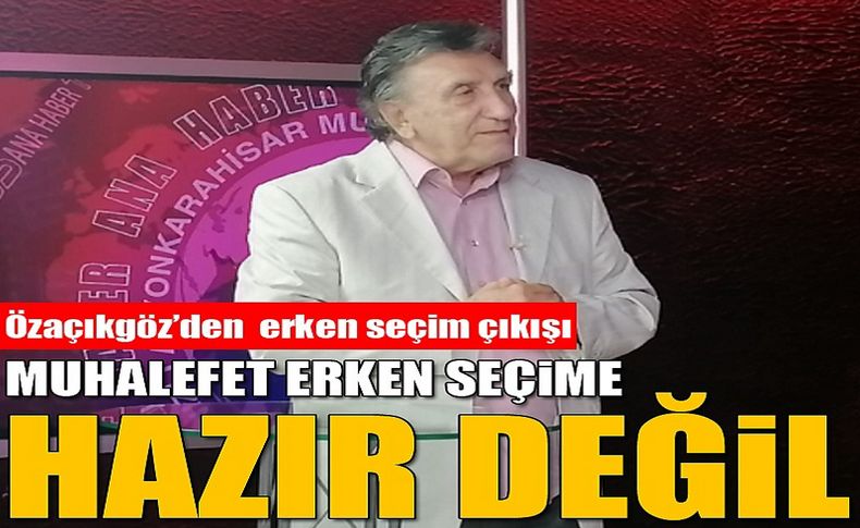 Özaçıkgöz’den erken seçim çıkış : Muhalefet erken seçime hazır değil