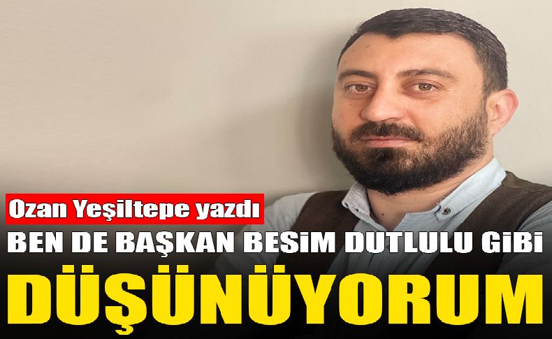 Ozan Yeşiltepe yazdı... Ben de Başkan Besim Dutlulu gibi düşünüyorum