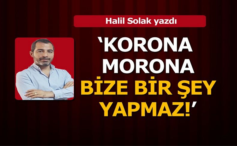 Halil Solak yazdı... 'Korona morana bize bir şey yapmaz!'