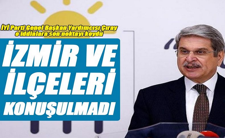 İYİ Parti Genel Başkan Yardımcısı Çıray o iddialara son noktayı koydu: İzmir ve ilçeleri henüz konuşulmadı!