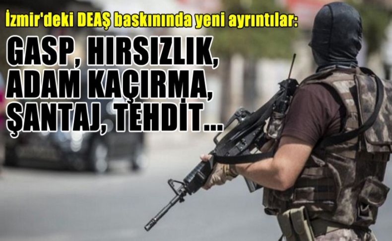 İzmir'deki DEAŞ baskınında yeni ayrıntılar: Gasp, hırsızlık, adam kaçırma, şantaj, tehdit...